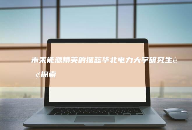 未来能源精英的摇篮：华北电力大学研究生院探索之旅